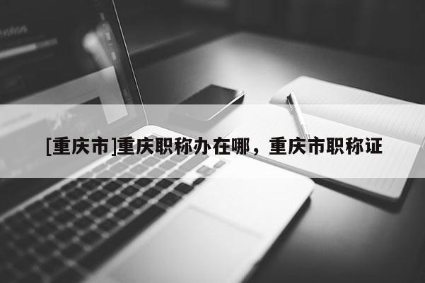 [重慶市]重慶職稱辦在哪，重慶市職稱證