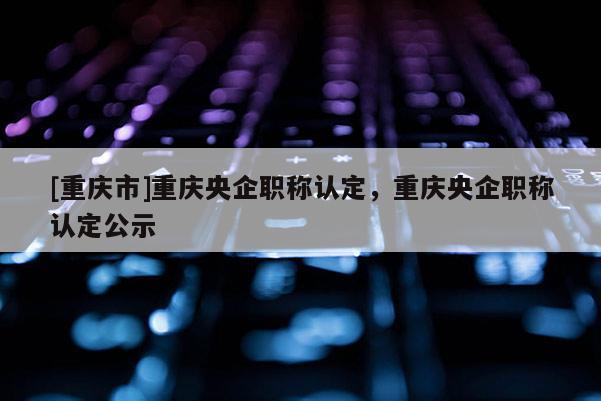 [重慶市]重慶央企職稱認(rèn)定，重慶央企職稱認(rèn)定公示