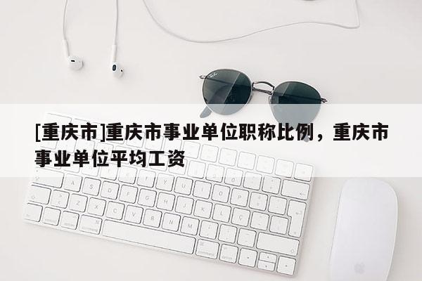 [重慶市]重慶市事業(yè)單位職稱比例，重慶市事業(yè)單位平均工資