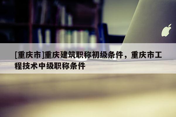 [重慶市]重慶建筑職稱初級(jí)條件，重慶市工程技術(shù)中級(jí)職稱條件