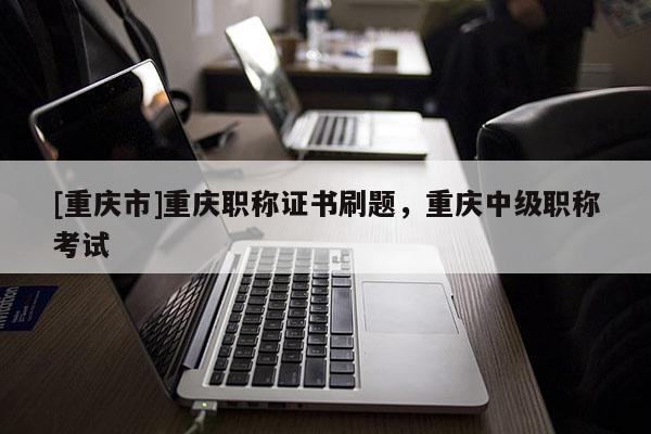 [重慶市]重慶職稱證書刷題，重慶中級職稱考試