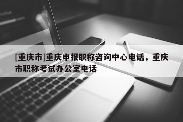 [重慶市]重慶申報職稱咨詢中心電話，重慶市職稱考試辦公室電話