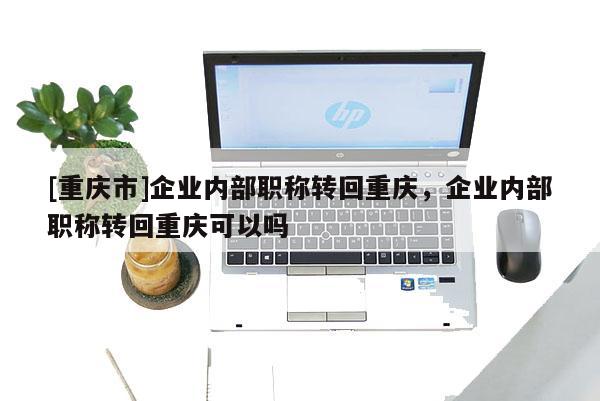 [重慶市]企業(yè)內(nèi)部職稱轉(zhuǎn)回重慶，企業(yè)內(nèi)部職稱轉(zhuǎn)回重慶可以嗎