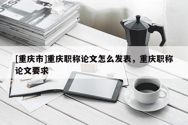 [重慶市]重慶職稱論文怎么發(fā)表，重慶職稱論文要求