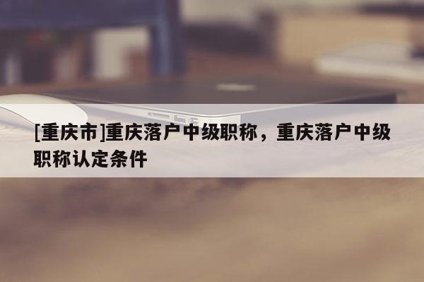 [重慶市]重慶落戶中級職稱，重慶落戶中級職稱認(rèn)定條件