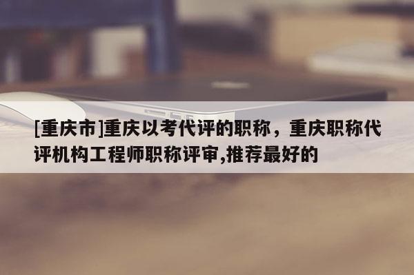 [重慶市]重慶以考代評的職稱，重慶職稱代評機(jī)構(gòu)工程師職稱評審,推薦最好的