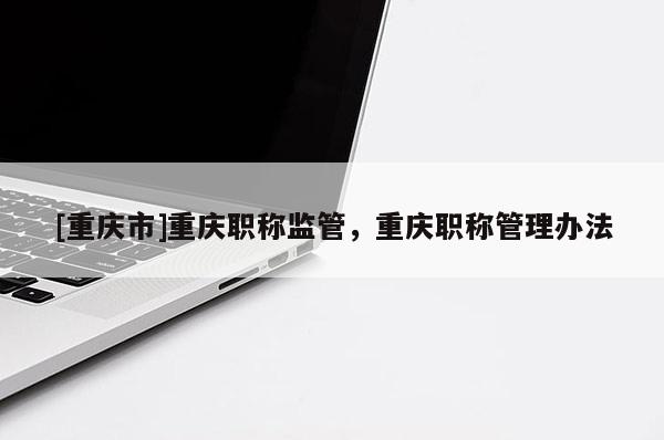 [重慶市]重慶職稱監(jiān)管，重慶職稱管理辦法