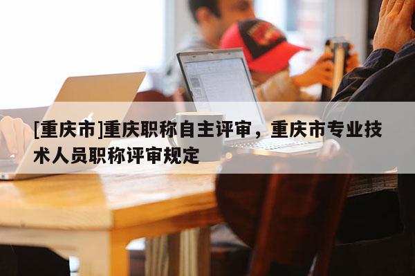 [重慶市]重慶職稱自主評審，重慶市專業(yè)技術(shù)人員職稱評審規(guī)定
