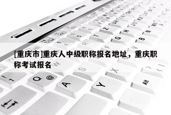 [重慶市]重慶人中級職稱報名地址，重慶職稱考試報名