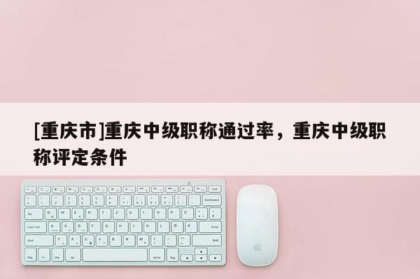 [重慶市]重慶中級職稱通過率，重慶中級職稱評定條件