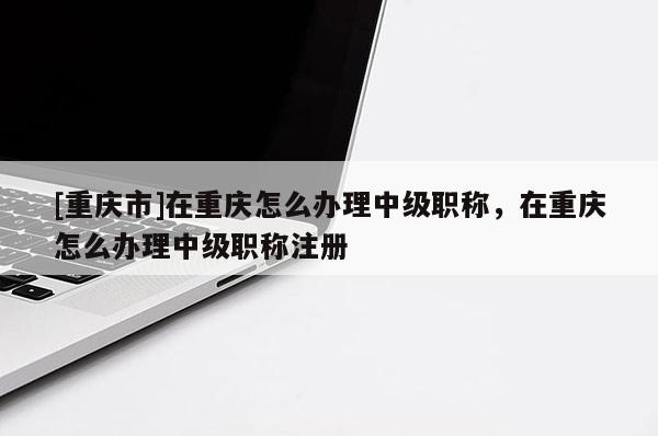 [重慶市]在重慶怎么辦理中級職稱，在重慶怎么辦理中級職稱注冊