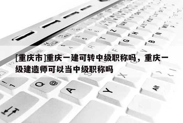 [重慶市]重慶一建可轉(zhuǎn)中級(jí)職稱嗎，重慶一級(jí)建造師可以當(dāng)中級(jí)職稱嗎