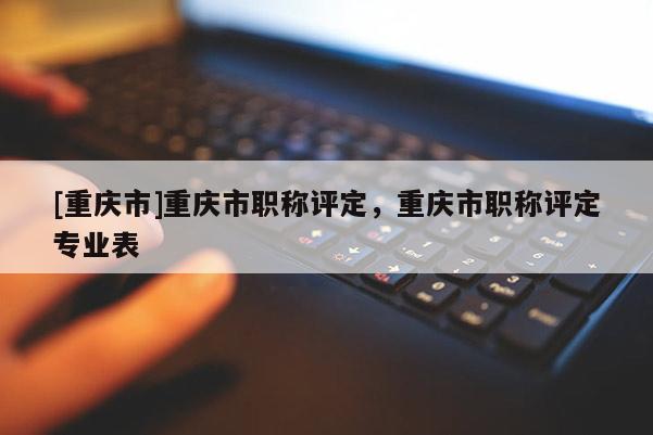 [重慶市]重慶市職稱評(píng)定，重慶市職稱評(píng)定專業(yè)表