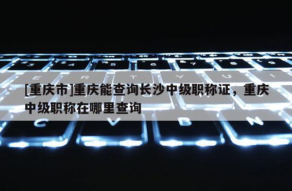 [重慶市]重慶能查詢長沙中級職稱證，重慶中級職稱在哪里查詢