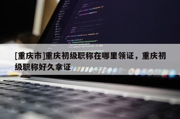 [重慶市]重慶初級職稱在哪里領證，重慶初級職稱好久拿證