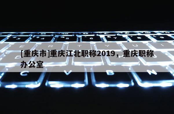 [重慶市]重慶江北職稱2019，重慶職稱辦公室