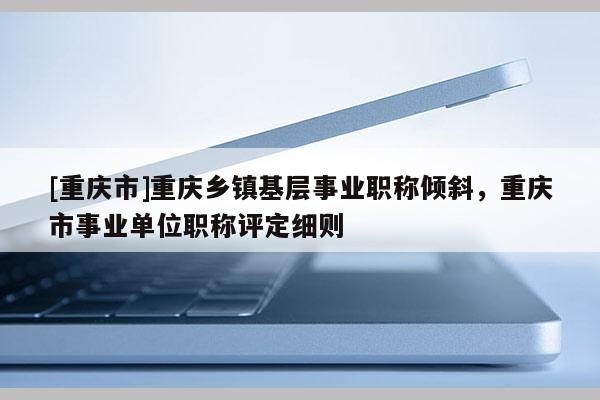 [重慶市]重慶鄉(xiāng)鎮(zhèn)基層事業(yè)職稱傾斜，重慶市事業(yè)單位職稱評(píng)定細(xì)則