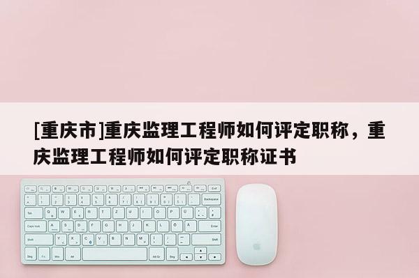 [重慶市]重慶監(jiān)理工程師如何評定職稱，重慶監(jiān)理工程師如何評定職稱證書