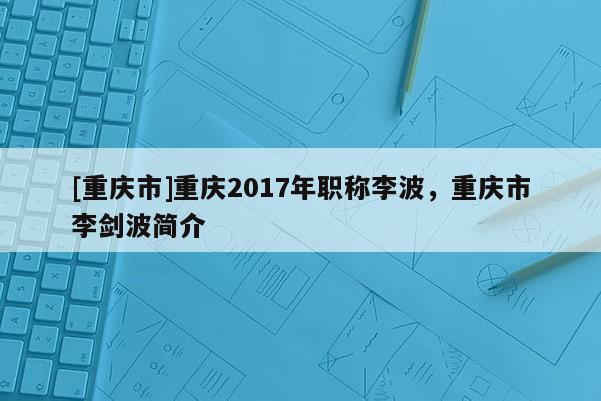 [重慶市]重慶2017年職稱李波，重慶市李劍波簡(jiǎn)介