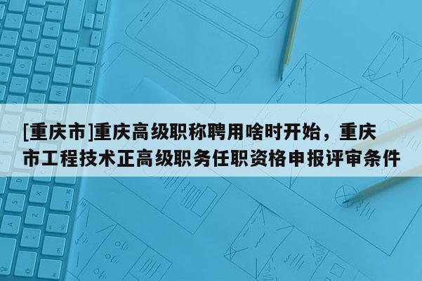 [重慶市]重慶高級(jí)職稱聘用啥時(shí)開始，重慶市工程技術(shù)正高級(jí)職務(wù)任職資格申報(bào)評(píng)審條件