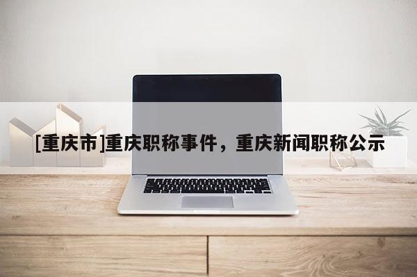 [重慶市]重慶職稱事件，重慶新聞職稱公示