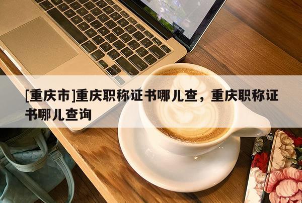 [重慶市]重慶職稱證書(shū)哪兒查，重慶職稱證書(shū)哪兒查詢
