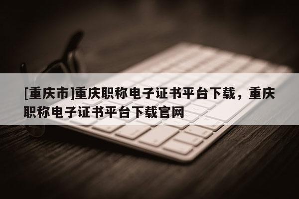 [重慶市]重慶職稱電子證書平臺下載，重慶職稱電子證書平臺下載官網(wǎng)
