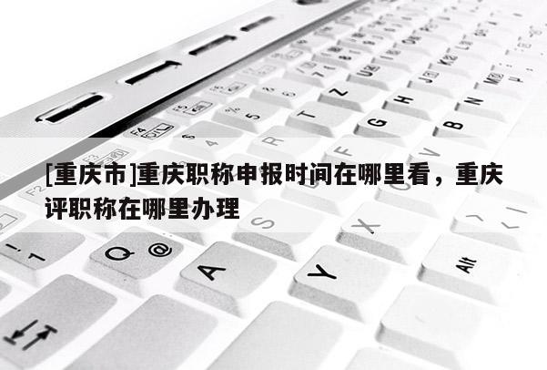 [重慶市]重慶職稱申報(bào)時(shí)間在哪里看，重慶評(píng)職稱在哪里辦理