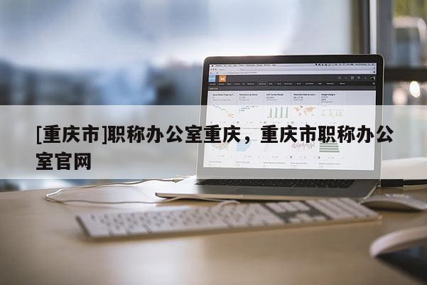 [重慶市]職稱辦公室重慶，重慶市職稱辦公室官網