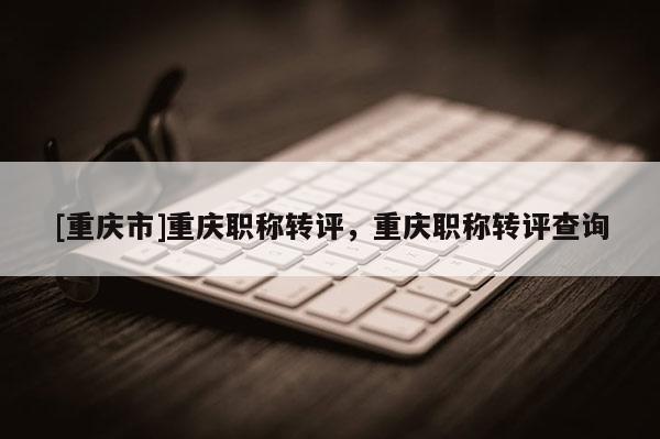 [重慶市]重慶職稱轉評，重慶職稱轉評查詢