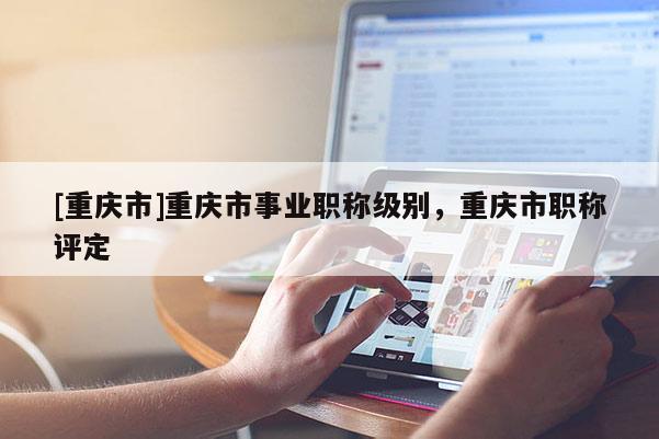 [重慶市]重慶市事業(yè)職稱級(jí)別，重慶市職稱評(píng)定