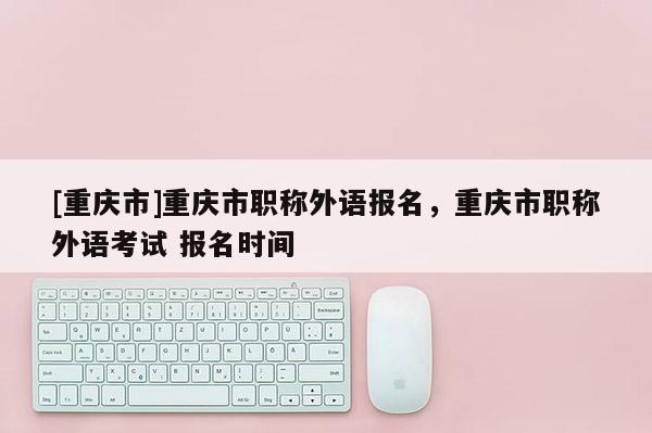 [重慶市]重慶市職稱外語報(bào)名，重慶市職稱外語考試 報(bào)名時間