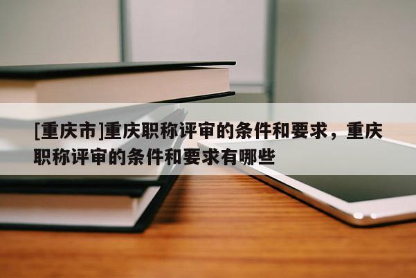 [重慶市]重慶職稱評審的條件和要求，重慶職稱評審的條件和要求有哪些