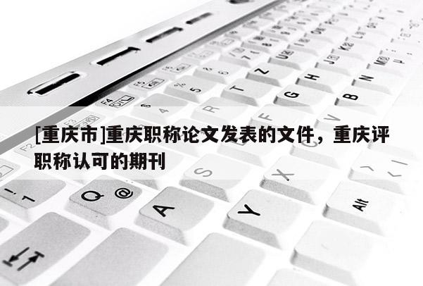 [重慶市]重慶職稱論文發(fā)表的文件，重慶評職稱認(rèn)可的期刊