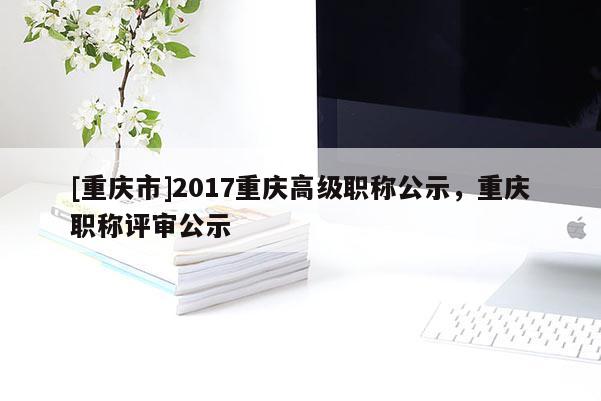 [重慶市]2017重慶高級(jí)職稱公示，重慶職稱評(píng)審公示