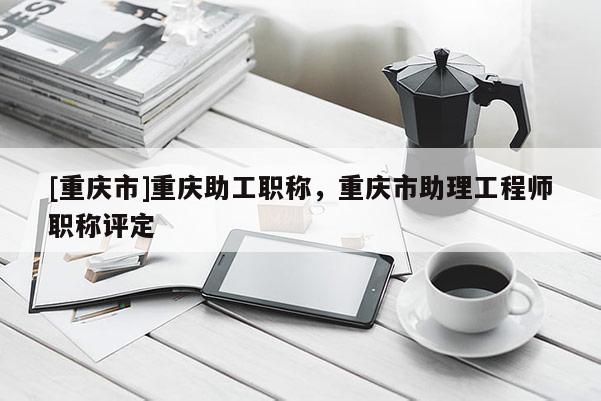 [重慶市]重慶助工職稱，重慶市助理工程師職稱評(píng)定