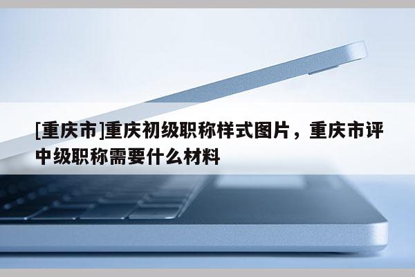 [重慶市]重慶初級(jí)職稱(chēng)樣式圖片，重慶市評(píng)中級(jí)職稱(chēng)需要什么材料