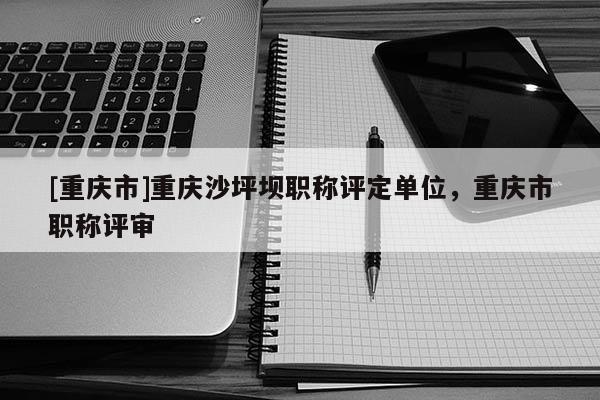 [重慶市]重慶沙坪壩職稱評定單位，重慶市職稱評審