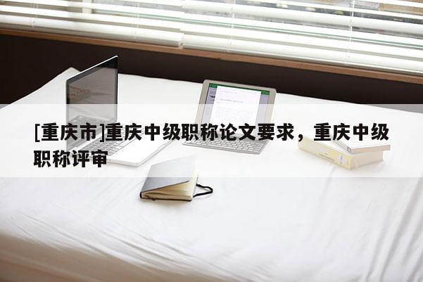 [重慶市]重慶中級職稱論文要求，重慶中級職稱評審