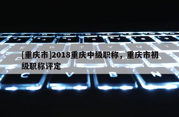 [重慶市]2018重慶中級職稱，重慶市初級職稱評定