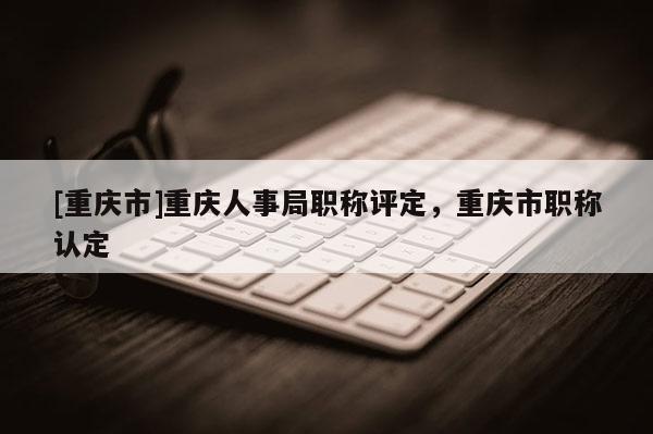 [重慶市]重慶人事局職稱評定，重慶市職稱認定