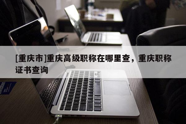 [重慶市]重慶高級(jí)職稱在哪里查，重慶職稱證書查詢
