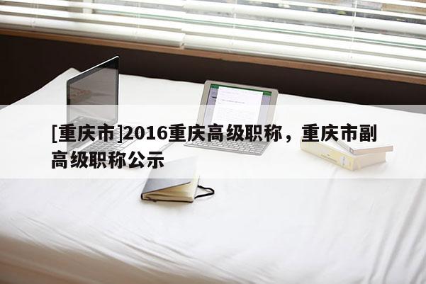 [重慶市]2016重慶高級(jí)職稱，重慶市副高級(jí)職稱公示