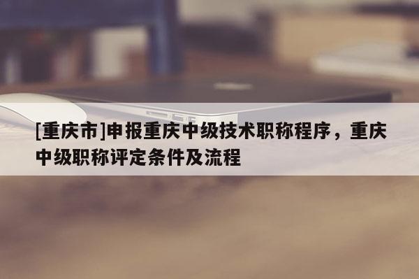 [重慶市]申報(bào)重慶中級(jí)技術(shù)職稱程序，重慶中級(jí)職稱評(píng)定條件及流程