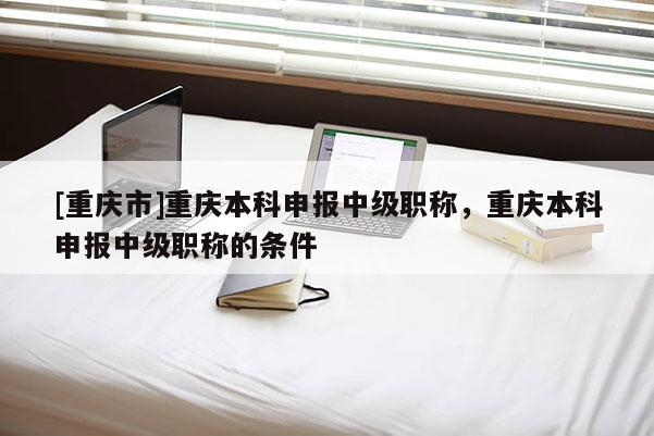 [重慶市]重慶本科申報(bào)中級(jí)職稱，重慶本科申報(bào)中級(jí)職稱的條件