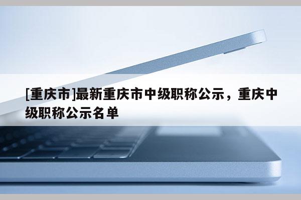 [重慶市]最新重慶市中級(jí)職稱公示，重慶中級(jí)職稱公示名單