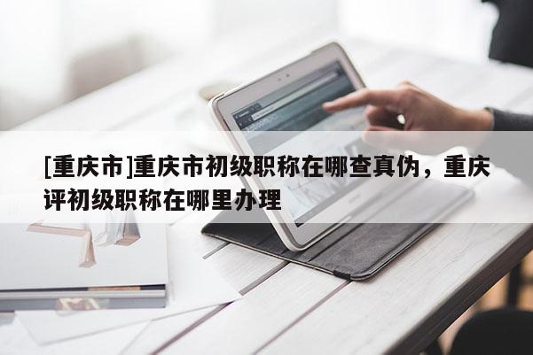 [重慶市]重慶市初級(jí)職稱在哪查真?zhèn)危貞c評(píng)初級(jí)職稱在哪里辦理