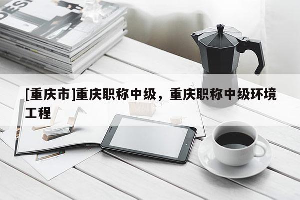 [重慶市]重慶職稱中級(jí)，重慶職稱中級(jí)環(huán)境工程