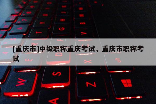 [重慶市]中級(jí)職稱重慶考試，重慶市職稱考試