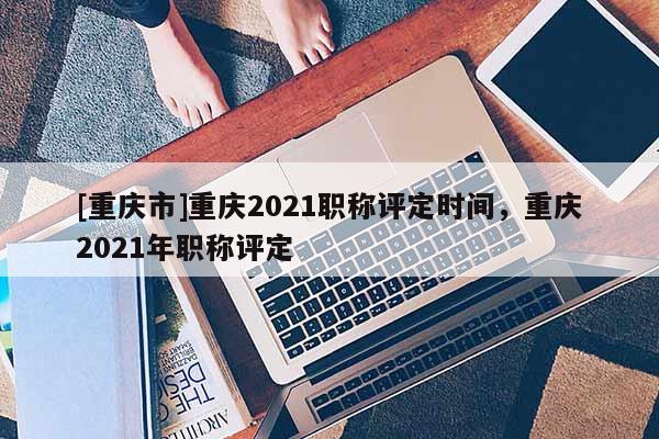 [重慶市]重慶2021職稱評定時間，重慶2021年職稱評定